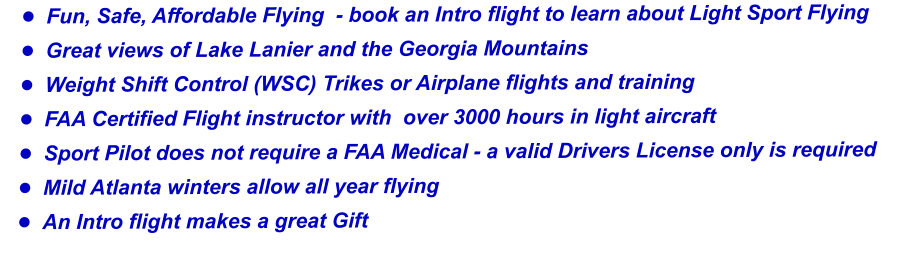 •	Fun, Safe, Affordable Flying  - book an Intro flight to learn about Light Sport Flying •	Great views of Lake Lanier and the Georgia Mountains  •	Weight Shift Control (WSC) Trikes or Airplane flights and training •	FAA Certified Flight instructor with  over 3000 hours in light aircraft  •	Sport Pilot does not require a FAA Medical - a valid Drivers License only is required •	Mild Atlanta winters allow all year flying  •	An Intro flight makes a great Gift